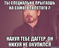 ты специально прыгаешь на самого толстого ? нахуя тебе даггер, он нихуя не окупился