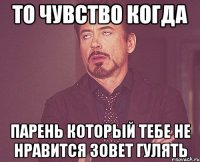 то чувство когда парень который тебе не нравится зовет гулять