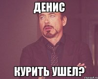 денис курить ушел?