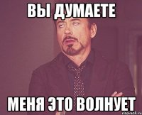 вы думаете меня это волнует