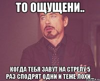 то ощущени.. когда тебя завут на стрелу 5 раз сподрят одни и теже лохи...