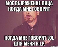 моё выражение лица когда мне говорят когда мне говорят lol для меня r.i.p.