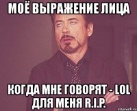 моё выражение лица когда мне говорят - lol для меня r.i.p.