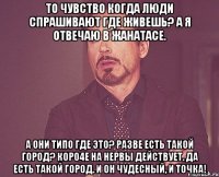 то чувство когда люди спрашивают где живешь? а я отвечаю в жанатасе. а они типо где это? разве есть такой город? коро4е на нервы действует. да есть такой город. и он чудесный, и точка!