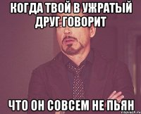 когда твой в ужратый друг говорит что он совсем не пьян