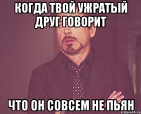 когда твой ужратый друг говорит что он совсем не пьян