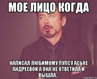 мое лицо когда написал любимому пупсу аське андреевой а она не ответила и вышла...