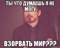 ты что думаешь я не могу взорвать мир???