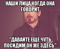 наши лица,когда она говорит "давайте еще чуть посидим,он же здесь"