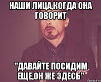 наши лица,когда она говорит "давайте посидим еще,он же здесь"