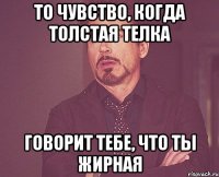 то чувство, когда толстая телка говорит тебе, что ты жирная