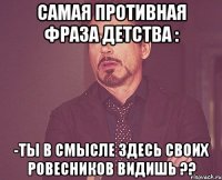 самая противная фраза детства : -ты в смысле здесь своих ровесников видишь ??