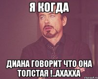 я когда диана говорит что она толстая !..ахахха