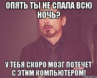 опять ты не спала всю ночь? у тебя скоро мозг потечет с этим компьютером!