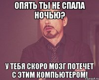 опять ты не спала ночью? у тебя скоро мозг потечет с этим компьютером!