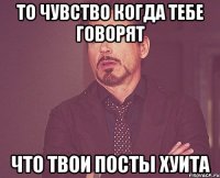 то чувство когда тебе говорят что твои посты хуита