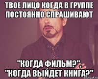 твое лицо когда в группе постоянно спрашивают "когда фильм?", "когда выйдет книга?"