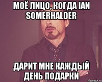 моё лицо, когда ian somerhalder дарит мне каждый день подарки