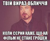 твій вираз обличчя коли сєрий каже, що на фільм не стане грошей