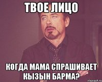 твое лицо когда мама спрашивает кызын барма?