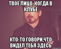 твое лицо, когда в клубе кто-то говори,что видел тебя здесь