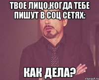 твое лицо,когда тебе пишут в соц сетях: как дела?