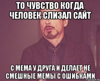 то чувство когда человек слизал сайт с мема у друга и делает не смешные мемы с ошибками