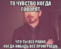 то чувство когда говорят что ты все равно когда-нибудь все проиграешь