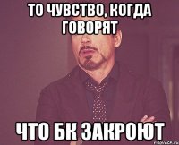 то чувство, когда говорят что бк закроют