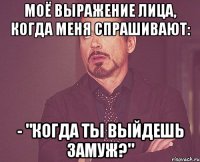 моё выражение лица, когда меня спрашивают: - "когда ты выйдешь замуж?"