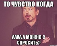 то чувство когда аааа а можно с спросить?