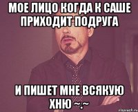 мое лицо когда к саше приходит подруга и пишет мне всякую хню ~.~