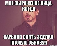 мое выражение лица, когда харьков опять зделал плохую обнову!)