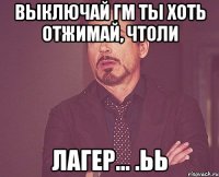 выключай гм ты хоть отжимай, чтоли лагер... .ьь