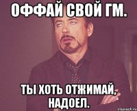 оффай свой гм. ты хоть отжимай, надоел.