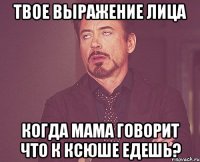 твое выражение лица когда мама говорит что к ксюше едешь?