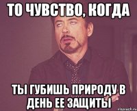 то чувство, когда ты губишь природу в день ее защиты