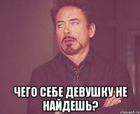  чего себе девушку не найдешь?