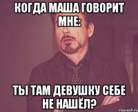 когда маша говорит мне: ты там девушку себе не нашёл?