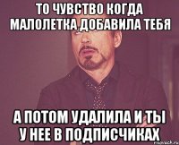 то чувство когда малолетка добавила тебя а потом удалила и ты у нее в подписчиках