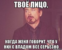 твоё лицо, когда женя говорит, что у них с владом всё серьёзно