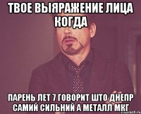 твое выяражение лица когда парень лет 7 говорит што днепр самий сильний а металл мкг