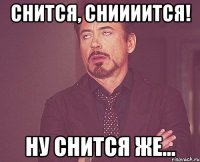 снится, сниииится! ну снится же...