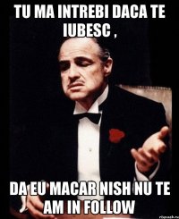 tu ma intrebi daca te iubesc , da eu macar nish nu te am in follow