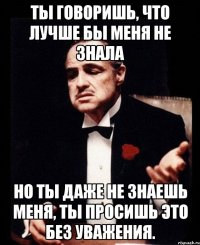 ты говоришь, что лучше бы меня не знала но ты даже не знаешь меня, ты просишь это без уважения.