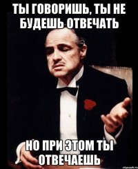 ты говоришь, ты не будешь отвечать но при этом ты отвечаешь