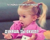 ты сидишь онлайн но не пишешь. Дуняша, ты охуел?