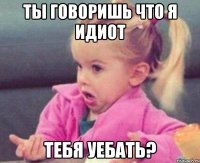 ты говоришь что я идиот тебя уебать?