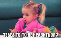  тебе что-то не нравиться?