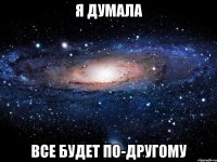 я думала все будет по-другому